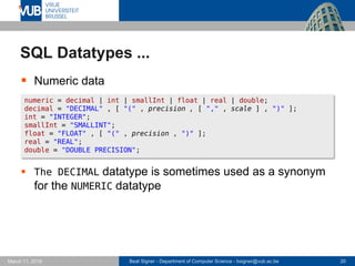 Beat Signer - Department of Computer Science - bsigner@vub.ac.be 20March 17, 2017
SQL Datatypes ...
 Numeric data
 The DECIMAL datatype is sometimes used as a synonym
for the NUMERIC datatype
numeric = decimal | int | smallInt | float | real | double;
decimal = "DECIMAL" , [ "(" , precision , [ "," , scale ] , ")" ];
int = "INTEGER";
smallInt = "SMALLINT";
float = "FLOAT" , [ "(" , precision , ")" ];
real = "REAL";
double = "DOUBLE PRECISION";
 
