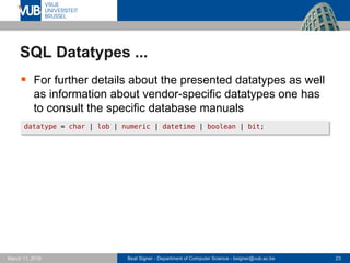 Beat Signer - Department of Computer Science - bsigner@vub.ac.be 23March 17, 2017
SQL Datatypes ...
 For further details about the presented datatypes as well
as information about vendor-specific datatypes one has
to consult the specific database manuals
datatype = char | lob | numeric | datetime | boolean | bit;
 