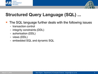Beat Signer - Department of Computer Science - bsigner@vub.ac.be 4March 17, 2017
Structured Query Language (SQL) ...
 The SQL language further deals with the following issues
 transaction control
 integrity constraints (DDL)
 auhorisation (DDL)
 views (DDL)
 embedded SQL and dynamic SQL
 