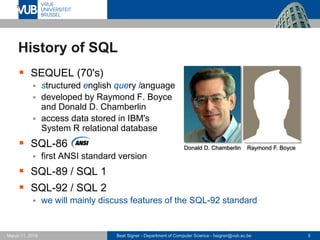 Beat Signer - Department of Computer Science - bsigner@vub.ac.be 5March 17, 2017
 SEQUEL (70's)
 structured english query language
 developed by Raymond F. Boyce
and Donald D. Chamberlin
 access data stored in IBM's
System R relational database
 SQL-86
 first ANSI standard version
 SQL-89 / SQL 1
 SQL-92 / SQL 2
 we will mainly discuss features of the SQL-92 standard
History of SQL
Donald D. Chamberlin Raymond F. Boyce
 