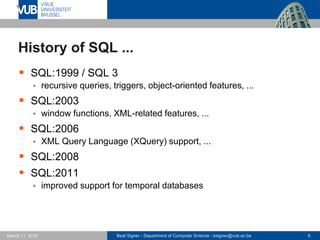 Beat Signer - Department of Computer Science - bsigner@vub.ac.be 6March 17, 2017
History of SQL ...
 SQL:1999 / SQL 3
 recursive queries, triggers, object-oriented features, ...
 SQL:2003
 window functions, XML-related features, ...
 SQL:2006
 XML Query Language (XQuery) support, ...
 SQL:2008
 SQL:2011
 improved support for temporal databases
 