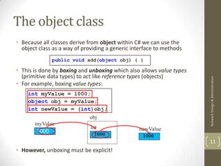 The object class
• Because all classes derive from object within C# we can use the
  object class as a way of providing a generic interface to methods
              public void add(object obj) { }

• This is done by boxing and unboxing which also allows value types
  (primitive data types) to act like reference types (objects)




                                                                      Network Design & Administration
• For example, boxing value types:
    int myValue = 1000;
    object obj = myValue;
    int newValue = (int)obj;
                       obj
      myValue
                       int                       newValue
       1000
                         1000                     1000
                                                                      11
• However, unboxing must be explicit!
 
