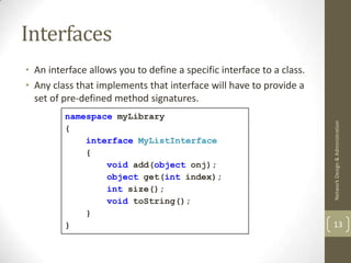 Interfaces
• An interface allows you to define a specific interface to a class.
• Any class that implements that interface will have to provide a
  set of pre-defined method signatures.
         namespace myLibrary




                                                                       Network Design & Administration
         {
             interface MyListInterface
             {
                 void add(object onj);
                 object get(int index);
                 int size();
                 void toString();
             }
         }                                                             13
 
