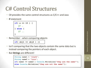 C# Control Structures
• C# provides the same control structures as C/C++ and Java
• if statement
       if( x == 10 ) {
          // …
       } else {
          // ..




                                                                       Network Design & Administration
       }

• Remember - when comparing objects
       if( obj1 == obj2 ) {}

• Isn’t comparing that the two objects contain the same data but is
  instead comparing the pointers of each object.
• But Strings are different!
       String name1 = "clark";
       String name2 = "lois";
                                                                       16
       if( name1 == name2 ) Console.WriteLine("they are the same!");
       else Console.WriteLine("they are not the same!");
 