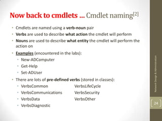 Now back to cmdlets … Cmdlet naming[2]
• Cmdlets are named using a verb-noun pair
• Verbs are used to describe what action the cmdlet will perform
• Nouns are used to describe what entity the cmdlet will perform the
  action on
• Examples (encountered in the labs):




                                                                       Network Design & Administration
   • New-ADComputer
   • Get-Help
   • Set-ADUser
• There are lots of pre-defined verbs (stored in classes):
   • VerbsCommon                  VerbsLifeCycle
   • VerbsCommunications          VerbsSecurity
   • VerbsData                    VerbsOther
                                                                       24
   • VerbsDiagnostic
 