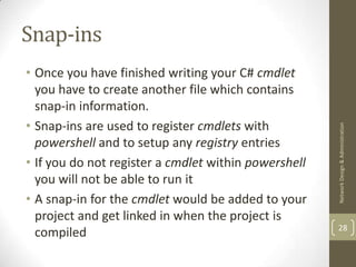 Snap-ins
• Once you have finished writing your C# cmdlet
  you have to create another file which contains
  snap-in information.
• Snap-ins are used to register cmdlets with




                                                      Network Design & Administration
  powershell and to setup any registry entries
• If you do not register a cmdlet within powershell
  you will not be able to run it
• A snap-in for the cmdlet would be added to your
  project and get linked in when the project is
                                                      28
  compiled
 