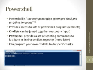 Powershell
• Powershell is “the next generation command shell and
  scripting language”[1]
• Provides access to lots of powershell programs (cmdlets)
• Cmdlets can be joined together (output -> input)




                                                             Network Design & Administration
• Powershell provides a set of scripting commands to
  facilitate in linking cmdlets together (more later)
• Can program your own cmdlets to do specific tasks



                                                                     3
 