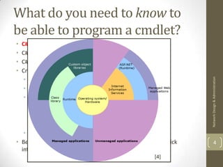 What do you need to know to
be able to program a cmdlet?
• C# !
• C# is a C++/Java like language
• C# requires the .Net framework to be installed
• Cmdlets are written in C# but you need to:
   • Extend the PSCmdLet class




                                                                 Network Design & Administration
   • Provide parameter attributes
   • Implement the following methods:
       • BeginProcessing
       • ProcessRecord
       • EndProcessing
   • Provide your code!
• Before we look at cmdlet programming in more detail, a quick           4
  introduction to C# is in order!
                                                     [4]
 
