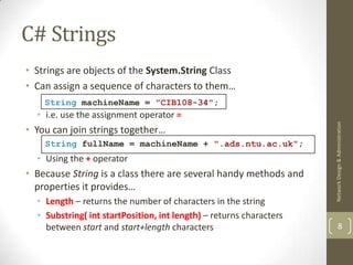 C# Strings
• Strings are objects of the System.String Class
• Can assign a sequence of characters to them…
    String machineName = "CIB108-34";
  • i.e. use the assignment operator =




                                                                     Network Design & Administration
• You can join strings together…
    String fullName = machineName + ".ads.ntu.ac.uk";
  • Using the + operator
• Because String is a class there are several handy methods and
  properties it provides…
  • Length – returns the number of characters in the string
  • Substring( int startPosition, int length) – returns characters
    between start and start+length characters                                8
 