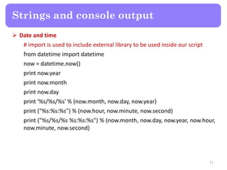  Date and time
# import is used to include external library to be used inside our script
from datetime import datetime
now = datetime.now()
print now.year
print now.month
print now.day
print '%s/%s/%s' % (now.month, now.day, now.year)
print ("%s:%s:%s") % (now.hour, now.minute, now.second)
print ("%s/%s/%s %s:%s:%s") % (now.month, now.day, now.year, now.hour,
now.minute, now.second)
Strings and console output
11
 