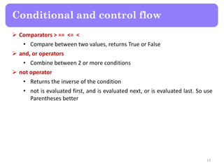  Comparators > == <= <
• Compare between two values, returns True or False
 and, or operators
• Combine between 2 or more conditions
 not operator
• Returns the inverse of the condition
• not is evaluated first, and is evaluated next, or is evaluated last. So use
Parentheses better
Conditional and control flow
13
 