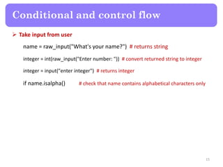  Take input from user
name = raw_input("What's your name?") # returns string
integer = int(raw_input("Enter number: ")) # convert returned string to integer
integer = input("enter integer") # returns integer
if name.isalpha() # check that name contains alphabetical characters only
Conditional and control flow
15
 