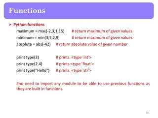  Python functions
maximum = max(-2,3,1,15) # return maximum of given values
minimum = min(3,7,2,9) # return maximum of given values
absolute = abs(-42) # return absolute value of given number
print type(3) # prints <type 'int'>
print type(2.4) # prints <type 'float'>
print type("Hello") # prints <type 'str'>
#no need to import any module to be able to use previous functions as
they are built in functions.
Functions
18
 