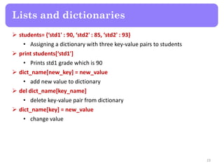  students= {‘std1' : 90, ‘std2' : 85, ‘std2' : 93}
• Assigning a dictionary with three key-value pairs to students
 print students[‘std1']
• Prints std1 grade which is 90
 dict_name[new_key] = new_value
• add new value to dictionary
 del dict_name[key_name]
• delete key-value pair from dictionary
 dict_name[key] = new_value
• change value
Lists and dictionaries
23
 