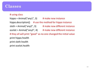 # using class
hippo = Animal("any1", 3) # make new instance
hippo.description() # use the method for hippo instance
sloth = Animal("any2", 3) # make new different instance
ocelot = Animal("any3", 4) # make new different instance
# they all will print “good” as no one changed the initial value
print hippo.health
print sloth.health
print ocelot.health
Classes
43
 