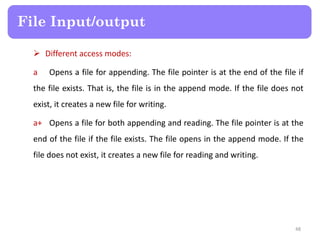  Different access modes:
a Opens a file for appending. The file pointer is at the end of the file if
the file exists. That is, the file is in the append mode. If the file does not
exist, it creates a new file for writing.
a+ Opens a file for both appending and reading. The file pointer is at the
end of the file if the file exists. The file opens in the append mode. If the
file does not exist, it creates a new file for reading and writing.
File Input/output
48
 
