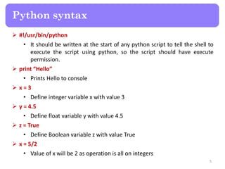  #!/usr/bin/python
• It should be written at the start of any python script to tell the shell to
execute the script using python, so the script should have execute
permission.
 print “Hello”
• Prints Hello to console
 x = 3
• Define integer variable x with value 3
 y = 4.5
• Define float variable y with value 4.5
 z = True
• Define Boolean variable z with value True
 x = 5/2
• Value of x will be 2 as operation is all on integers
Python syntax
5
 