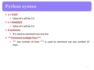  x = 5.0/2
• Value of x will be 2.5
 x = float(5)/2
• Value of x will be 2.5
 # comment
• # is used to comment out any line
 “””Comment multiple lines”””
• “”” any number of lines “”” is used to comment out any number of
lines.
Python syntax
6
 