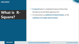 Copyright © 2017, edureka and/or its affiliates. All rights reserved.
What is R-
Square?
Machine Learning Training with Python www.edureka.co/python
▪ R-squared value is a statistical measure of how close
the data are to the fitted regression line
▪ It is also known as coefficient of determination, or the
coefficient of multiple determination
 