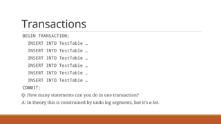 Transactions
BEGIN TRANSACTION;
INSERT INTO TestTable …
INSERT INTO TestTable …
INSERT INTO TestTable …
INSERT INTO TestTable …
INSERT INTO TestTable …
INSERT INTO TestTable …
COMMIT;
Q: How many statements can you do in one transaction?
A: In theory this is constrained by undo log segments, but it's a lot.
 