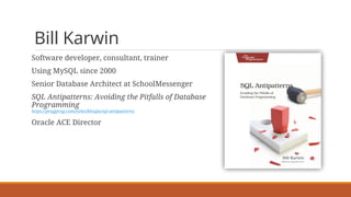 Bill Karwin
Software developer, consultant, trainer
Using MySQL since 2000
Senior Database Architect at SchoolMessenger
SQL Antipatterns: Avoiding the Pitfalls of Database
Programming
https://pragprog.com/titles/bksqla/sql-antipatterns
Oracle ACE Director
 