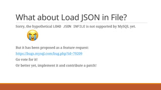 What about Load JSON in File?
Sorry, the hypothetical LOAD JSON INFILE is not supported by MySQL yet.
😭
But it has been proposed as a feature request:
https://bugs.mysql.com/bug.php?id=79209
Go vote for it!
Or better yet, implement it and contribute a patch!
 