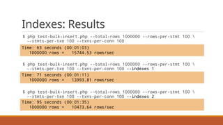 Indexes: Results
$ php test-bulk-insert.php --total-rows 1000000 --rows-per-stmt 100 
--stmts-per-txn 100 --txns-per-conn 100
$ php test-bulk-insert.php --total-rows 1000000 --rows-per-stmt 100 
--stmts-per-txn 100 --txns-per-conn 100 --indexes 1
$ php test-bulk-insert.php --total-rows 1000000 --rows-per-stmt 100 
--stmts-per-txn 100 --txns-per-conn 100 --indexes 2
Time: 71 seconds (00:01:11)
1000000 rows = 13993.81 rows/sec
Time: 63 seconds (00:01:03)
1000000 rows = 15744.53 rows/sec
Time: 95 seconds (00:01:35)
1000000 rows = 10473.64 rows/sec
 