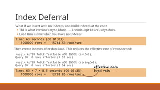 Index Deferral
What if we insert with no indexes, and build indexes at the end?
§ Thi is what Percona’s mysqldump --innodb-optimize-keys does.
§ Load time is like when you have no indexes:
Then create indexes after data load. This reduces the effective rate of rows/second:
mysql> ALTER TABLE TestTable ADD INDEX (intCol);
Query OK, 0 rows affected (7.02 sec)
mysql> ALTER TABLE TestTable ADD INDEX (stringCol);
Query OK, 0 rows affected (8.54 sec)
Time: 63 seconds (00:01:03)
1000000 rows = 15744.53 rows/sec
Time: 63 + 7 + 8.5 seconds (00:01:35)
1000000 rows = 12738.85 rows/sec
effective data
load rate
 