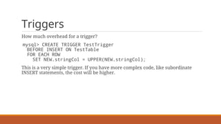 Triggers
How much overhead for a trigger?
mysql> CREATE TRIGGER TestTrigger
BEFORE INSERT ON TestTable
FOR EACH ROW
SET NEW.stringCol = UPPER(NEW.stringCol);
This is a very simple trigger. If you have more complex code, like subordinate
INSERT statements, the cost will be higher.
 