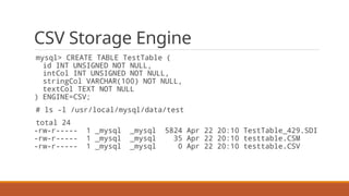 CSV Storage Engine
mysql> CREATE TABLE TestTable (
id INT UNSIGNED NOT NULL,
intCol INT UNSIGNED NOT NULL,
stringCol VARCHAR(100) NOT NULL,
textCol TEXT NOT NULL
) ENGINE=CSV;
# ls -l /usr/local/mysql/data/test
total 24
-rw-r----- 1 _mysql _mysql 5824 Apr 22 20:10 TestTable_429.SDI
-rw-r----- 1 _mysql _mysql 35 Apr 22 20:10 testtable.CSM
-rw-r----- 1 _mysql _mysql 0 Apr 22 20:10 testtable.CSV
 