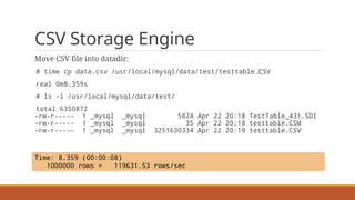 CSV Storage Engine
Move CSV file into datadir:
# time cp data.csv /usr/local/mysql/data/test/testtable.CSV
real 0m8.359s
# ls -l /usr/local/mysql/data/test/
total 6350872
-rw-r----- 1 _mysql _mysql 5824 Apr 22 20:18 TestTable_431.SDI
-rw-r----- 1 _mysql _mysql 35 Apr 22 20:18 testtable.CSM
-rw-r----- 1 _mysql _mysql 3251630334 Apr 22 20:19 testtable.CSV
Time: 8.359 (00:00:08)
1000000 rows = 119631.53 rows/sec
 