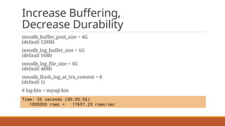 Increase Buffering,
Decrease Durability
innodb_buffer_pool_size = 4G
(default 128M)
innodb_log_buffer_size = 1G
(default 16M)
innodb_log_file_size = 4G
(default 48M)
innodb_flush_log_at_trx_commit = 0
(default 1)
# log-bin = mysql-bin
Time: 56 seconds (00:00:56)
1000000 rows = 17697.29 rows/sec
 