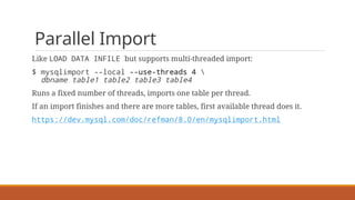 Parallel Import
Like LOAD DATA INFILE but supports multi-threaded import:
$ mysqlimport --local --use-threads 4 
dbname table1 table2 table3 table4
Runs a fixed number of threads, imports one table per thread.
If an import finishes and there are more tables, first available thread does it.
https://dev.mysql.com/doc/refman/8.0/en/mysqlimport.html
 