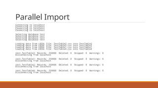 Parallel Import
Connecting to localhost
Connecting to localhost
Connecting to localhost
Connecting to localhost
Selecting database test
Selecting database test
Selecting database test
Selecting database test
Loading data from LOCAL file: TestTable2.csv into TestTable2
Loading data from LOCAL file: TestTable3.csv into TestTable3
Loading data from LOCAL file: TestTable1.csv into TestTable1
Loading data from LOCAL file: TestTable4.csv into TestTable4
test.TestTable3: Records: 250000 Deleted: 0 Skipped: 0 Warnings: 0
Disconnecting from localhost
test.TestTable1: Records: 250000 Deleted: 0 Skipped: 0 Warnings: 0
Disconnecting from localhost
test.TestTable2: Records: 250000 Deleted: 0 Skipped: 0 Warnings: 0
Disconnecting from localhost
test.TestTable4: Records: 250000 Deleted: 0 Skipped: 0 Warnings: 0
Disconnecting from localhost
 