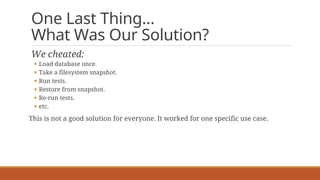 One Last Thing…
What Was Our Solution?
We cheated:
§ Load database once.
§ Take a filesystem snapshot.
§ Run tests.
§ Restore from snapshot.
§ Re-run tests.
§ etc.
This is not a good solution for everyone. It worked for one specific use case.
 