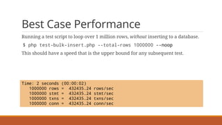 Best Case Performance
Running a test script to loop over 1 million rows, without inserting to a database.
$ php test-bulk-insert.php --total-rows 1000000 --noop
This should have a speed that is the upper bound for any subsequent test.
Time: 2 seconds (00:00:02)
1000000 rows = 432435.24 rows/sec
1000000 stmt = 432435.24 stmt/sec
1000000 txns = 432435.24 txns/sec
1000000 conn = 432435.24 conn/sec
 