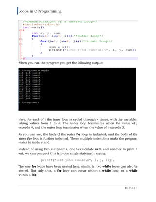 Loops in C Programming
8 | P a g e
When you run the program you get the following output:
Here, for each of i the inner loop is cycled through 4 times, with the variable j
taking values from 1 to 4. The inner loop terminates when the value of j
exceeds 4, and the outer loop terminates when the value of i exceeds 3.
As you can see, the body of the outer for loop is indented, and the body of the
inner for loop is further indented. These multiple indentions make the program
easier to understand.
Instead of using two statements, one to calculate sum and another to print it
out, we can compact this into one single statement saying:
printf(“i=%d j=%d sum=%dn”, i, j, i+j);
The way for loops have been nested here, similarly, two while loops can also be
nested. Not only this, a for loop can occur within a while loop, or a while
within a for.
 