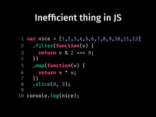 Inef!cient thing in JS
1 var nice = [1,2,3,4,5,6,7,8,9,10,11,12]
2 .filter(function(v) {
3 return v % 2 === 0;
4 })
5 .map(function(v) {
6 return v * v;
7 })
8 .slice(0, 3);
9
10 console.log(nice);
 