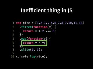 Inef!cient thing in JS
1 var nice = [1,2,3,4,5,6,7,8,9,10,11,12]
2 .filter(function(v) {
3 return v % 2 === 0;
4 })
5 .map(function(v) {
6 return v * v;
7 })
8 .slice(0, 3);
9
10 console.log(nice);
 