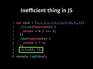 Inef!cient thing in JS
1 var nice = [1,2,3,4,5,6,7,8,9,10,11,12]
2 .filter(function(v) {
3 return v % 2 === 0;
4 })
5 .map(function(v) {
6 return v * v;
7 })
8 .slice(0, 3);
9
10 console.log(nice);
 