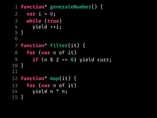 1 function* generateNumber() {
2 var i = 0;
3 while (true)
4 yield ++i;
5 }
6
7 function* filter(it) {
8 for (var n of it)
9 if (n % 2 == 0) yield curr;
10 }
11
12 function* map(it) {
13 for (var n of it)
14 yield n * n;
15 }
 