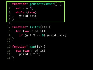 1 function* generateNumber() {
2 var i = 0;
3 while (true)
4 yield ++i;
5 }
6
7 function* filter(it) {
8 for (var n of it)
9 if (n % 2 == 0) yield curr;
10 }
11
12 function* map(it) {
13 for (var n of it)
14 yield n * n;
15 }
 