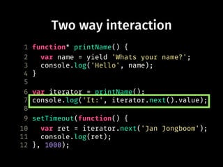 Two way interaction
1 function* printName() {
2 var name = yield 'Whats your name?';
3 console.log('Hello', name);
4 }
5
6 var iterator = printName();
7 console.log('It:', iterator.next().value);
8
9 setTimeout(function() {
10 var ret = iterator.next('Jan Jongboom');
11 console.log(ret);
12 }, 1000);
 