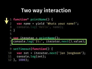 Two way interaction
1 function* printName() {
2 var name = yield 'Whats your name?';
3 console.log('Hello', name);
4 }
5
6 var iterator = printName();
7 console.log('It:', iterator.next().value);
8
9 setTimeout(function() {
10 var ret = iterator.next('Jan Jongboom');
11 console.log(ret);
12 }, 1000);
 