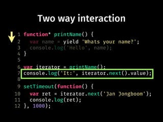 Two way interaction
1 function* printName() {
2 var name = yield 'Whats your name?';
3 console.log('Hello', name);
4 }
5
6 var iterator = printName();
7 console.log('It:', iterator.next().value);
8
9 setTimeout(function() {
10 var ret = iterator.next('Jan Jongboom');
11 console.log(ret);
12 }, 1000);
 