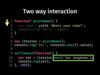 Two way interaction
1 function* printName() {
2 var name = yield 'Whats your name?';
3 console.log('Hello', name);
4 }
5
6 var iterator = printName();
7 console.log('It:', iterator.next().value);
8
9 setTimeout(function() {
10 var ret = iterator.next('Jan Jongboom');
11 console.log(ret);
12 }, 1000);
 