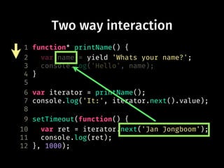 Two way interaction
1 function* printName() {
2 var name = yield 'Whats your name?';
3 console.log('Hello', name);
4 }
5
6 var iterator = printName();
7 console.log('It:', iterator.next().value);
8
9 setTimeout(function() {
10 var ret = iterator.next('Jan Jongboom');
11 console.log(ret);
12 }, 1000);
 