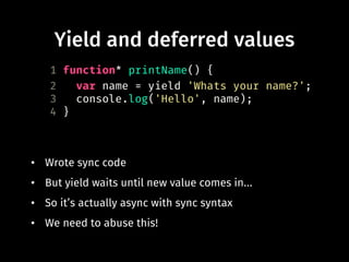 Yield and deferred values
• Wrote sync code
• But yield waits until new value comes in...
• So it’s actually async with sync syntax
• We need to abuse this!
1 function* printName() {
2 var name = yield 'Whats your name?';
3 console.log('Hello', name);
4 }
 