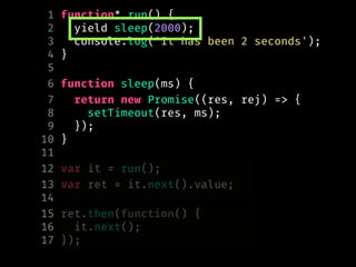 1 function* run() {
2 yield sleep(2000);
3 console.log('It has been 2 seconds');
4 }
5
6 function sleep(ms) {
7 return new Promise((res, rej) => {
8 setTimeout(res, ms);
9 });
10 }
11
12 var it = run();
13 var ret = it.next().value;
14
15 ret.then(function() {
16 it.next();
17 });
 