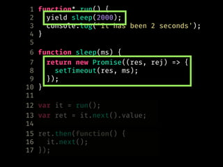 1 function* run() {
2 yield sleep(2000);
3 console.log('It has been 2 seconds');
4 }
5
6 function sleep(ms) {
7 return new Promise((res, rej) => {
8 setTimeout(res, ms);
9 });
10 }
11
12 var it = run();
13 var ret = it.next().value;
14
15 ret.then(function() {
16 it.next();
17 });
 